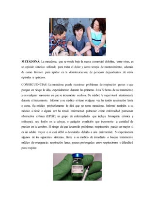 METADONA: La metadona, que se vende bajo la marca comercial dolofina, entre otras, es
un opioide sintético utilizado para tratar el dolor y como terapia de mantenimiento, además
de como fármaco para ayudar en la desintoxicación de personas dependientes de otros
opioides u opiáceos.
CONSECUENCIAS: La metadona puede ocasionar problemas de respiración graves o que
pongan en riesgo la vida, especialmente durante las primeras 24 a 72 horas de su tratamiento
y en cualquier momento en que se incremente su dosis. Su médico le supervisará atentamente
durante el tratamiento. Informe a su médico si tiene o alguna vez ha tenido respiración lenta
o asma. Su médico probablemente le dirá que no tome metadona. Informe también a su
médico si tiene o alguna vez ha tenido enfermedad pulmonar como enfermedad pulmonar
obstructiva crónica (EPOC; un grupo de enfermedades que incluye bronquitis crónica y
enfisema), una lesión en la cabeza, o cualquier condición que incremente la cantidad de
presión en su cerebro. El riesgo de que desarrolle problemas respiratorios puede ser mayor si
es un adulto mayor o si está débil o desnutrido debido a una enfermedad. Si experimenta
algunos de los siguientes síntomas, llame a su médico de inmediato o busque tratamiento
médico de emergencia: respiración lenta, pausas prolongadas entre respiraciones o dificultad
para respirar.
 