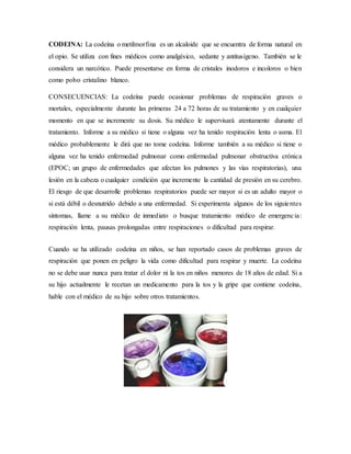 CODEINA: La codeína o metilmorfina es un alcaloide que se encuentra de forma natural en
el opio. Se utiliza con fines médicos como analgésico, sedante y antitusígeno. También se le
considera un narcótico. Puede presentarse en forma de cristales inodoros e incoloros o bien
como polvo cristalino blanco.
CONSECUENCIAS: La codeína puede ocasionar problemas de respiración graves o
mortales, especialmente durante las primeras 24 a 72 horas de su tratamiento y en cualquier
momento en que se incremente su dosis. Su médico le supervisará atentamente durante el
tratamiento. Informe a su médico si tiene o alguna vez ha tenido respiración lenta o asma. El
médico probablemente le dirá que no tome codeína. Informe también a su médico si tiene o
alguna vez ha tenido enfermedad pulmonar como enfermedad pulmonar obstructiva crónica
(EPOC; un grupo de enfermedades que afectan los pulmones y las vías respiratorias), una
lesión en la cabeza o cualquier condición que incremente la cantidad de presión en su cerebro.
El riesgo de que desarrolle problemas respiratorios puede ser mayor si es un adulto mayor o
si está débil o desnutrido debido a una enfermedad. Si experimenta algunos de los siguientes
síntomas, llame a su médico de inmediato o busque tratamiento médico de emergencia:
respiración lenta, pausas prolongadas entre respiraciones o dificultad para respirar.
Cuando se ha utilizado codeína en niños, se han reportado casos de problemas graves de
respiración que ponen en peligro la vida como dificultad para respirar y muerte. La codeína
no se debe usar nunca para tratar el dolor ni la tos en niños menores de 18 años de edad. Si a
su hijo actualmente le recetan un medicamento para la tos y la gripe que contiene codeína,
hable con el médico de su hijo sobre otros tratamientos.
 