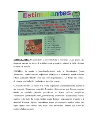 ESTIMULANTES: Un estimulante o psicoestimulante o psicotónico es, en general, una
droga que aumenta los niveles de actividad motriz y cognitiva, refuerza la vigilia, el estado
de alerta y la atención.
COCAINA: La cocaína o benzoilmetilecgonina según la Denominación Común
Internacional, también conocida simplemente como coca, es un alcaloide tropano cristalino
y fuerte estimulante utilizado sobre todo como droga recreativa. Las formas más comunes
de consumo son inhalación, insuflación o inyección en vena.
CONSECUENCIAS: Los efectos de la cocaína se presentan casi inmediatamente después de
una sola dosis y desaparecen en cuestión de minutos o dentro de una hora. Los que consumen
cocaína en cantidades pequeñas generalmente se sienten eufóricos, energéticos,
conversadores y mentalmente alertas, particularmente con relación a las sensaciones visuales,
auditivas y del tacto. La cocaína también puede disminuir temporalmente el apetito y la
necesidad de dormir. Algunos consumidores sienten que la droga les ayuda a realizar más
rápido algunas tareas simples, tanto físicas como intelectuales, mientras que a otros les
produce el efecto contrario.
 
