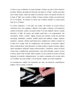 La forma en que se administra la cocaína determina el tiempo que dura el efecto inmediato
de euforia. Mientras más rápida es la absorción, más intenso es el “high” o euforia que resulta;
pero al mismo tiempo, cuanto más rápida es la absorción, menor es la duración del efecto de
la droga. El “high” que se produce al inhalar la droga se demora en llegar pero puede durar
de 15 a 30 minutos. En contraste, los efectos que se obtienen fumando la cocaína pueden
durar de 5 a 10 minutos.
Los efectos fisiológicos a corto plazo que resultan del consumo de cocaína incluyen
contracción de los vasos sanguíneos, dilatación de las pupilas y aumentos en la temperatura
corporal, la frecuencia cardiaca y la presión arterial. Si se usan cantidades mayores se puede
intensificar el “high” del usuario, pero también puede llevar a un comportamiento más
extravagante, errático y violento. Algunas personas que consumen cocaína han reportado
desasosiego, irritabilidad y ansiedad. También pueden tener temblores, vértigos, espasmos
musculares o paranoia. Además, puede haber graves complicaciones médicas asociadas con
el abuso de la cocaína. Entre las complicaciones más frecuentes se encuentran algunos
efectos cardiovasculares como alteraciones en el ritmo cardiaco y ataques al corazón; algunos
efectos neurológicos incluyendo ataques cerebrovasculares, convulsiones, dolores de cabeza
y hasta coma; y complicaciones gastrointestinales, como dolor abdominal y náusea. En raras
ocasiones, puede ocurrir la muerte súbita la primera vez que se prueba la cocaína o de forma
inesperada al consumirla subsiguientemente. Las muertes ocasionadas por la cocaína suelen
ser el resultado de un paro cardiaco o de convulsiones seguidas por un paro respiratorio.
Las investigaciones también han demostrado que existe una interacción potencialmente
peligrosa entre la cocaína y el alcohol.
 