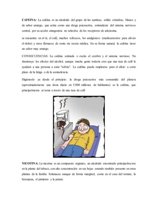 CAFEINA: La cafeína es un alcaloide del grupo de las xantinas, sólido cristalino, blanco y
de sabor amargo, que actúa como una droga psicoactiva, estimulante del sistema nervioso
central, por su acción antagonista no selectiva de los receptores de adenosina.
se encuentra en el té, el café, muchos refrescos, los analgésicos (medicamentos para aliviar
el dolor) y otros fármacos de venta sin receta médica. En su forma natural, la cafeína tiene
un sabor muy amargo.
CONSECUENCIAS: La cafeína estimula o excita el cerebro y el sistema nervioso. No
disminuye los efectos del alcohol, aunque mucha gente todavía cree que una taza de café le
ayudará a una persona a estar "sobria". La cafeína puede emplearse para el alivio a corto
plazo de la fatiga o de la somnolencia.
Digámoslo ya desde el principio: la droga psicoactiva más consumida del planeta
(aproximadamente una dosis diaria en 5.000 millones de habitantes) es la cafeína, que
principalmente se toma a través de una taza de café
NICOTINA: La nicotina es un compuesto orgánico, un alcaloide encontrado principalmente
en la planta del tabaco, con alta concentración en sus hojas estando también presente en otras
plantas de la familia Solanacea aunque de forma marginal, como en el caso del tomate, la
berenjena, el pimiento y la patata.
 