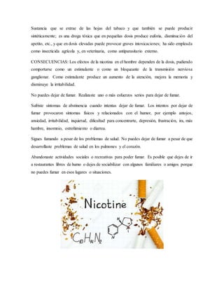 Sustancia que se extrae de las hojas del tabaco y que también se puede producir
sintéticamente; es una droga tóxica que en pequeñas dosis produce euforia, disminución del
apetito, etc., y que en dosis elevadas puede provocar graves intoxicaciones; ha sido empleada
como insecticida agrícola y, en veterinaria, como antiparasitario externo.
CONSECUENCIAS: Los efectos de la nicotina en el hombre dependen de la dosis, pudiendo
comportarse como un estimulante o como un bloqueante de la transmisión nerviosa
ganglionar. Como estimulante produce un aumento de la atención, mejora la memoria y
disminuye la irritabilidad.
No puedes dejar de fumar. Realizaste uno o más esfuerzos serios para dejar de fumar.
Sufriste síntomas de abstinencia cuando intentas dejar de fumar. Los intentos por dejar de
fumar provocaron síntomas físicos y relacionados con el humor, por ejemplo antojos,
ansiedad, irritabilidad, inquietud, dificultad para concentrarte, depresión, frustración, ira, más
hambre, insomnio, estreñimiento o diarrea.
Sigues fumando a pesar de los problemas de salud. No puedes dejar de fumar a pesar de que
desarrollaste problemas de salud en los pulmones y el corazón.
Abandonaste actividades sociales o recreativas para poder fumar. Es posible que dejes de ir
a restaurantes libres de humo o dejes de sociabilizar con algunos familiares o amigos porque
no puedes fumar en esos lugares o situaciones.
 