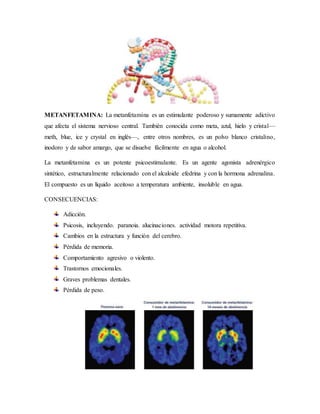 METANFETAMINA: La metanfetamina es un estimulante poderoso y sumamente adictivo
que afecta el sistema nervioso central. También conocida como meta, azul, hielo y cristal—
meth, blue, ice y crystal en inglés—, entre otros nombres, es un polvo blanco cristalino,
inodoro y de sabor amargo, que se disuelve fácilmente en agua o alcohol.
La metanfetamina es un potente psicoestimulante. Es un agente agonista adrenérgico
sintético, estructuralmente relacionado con el alcaloide efedrina y con la hormona adrenalina.
El compuesto es un líquido aceitoso a temperatura ambiente, insoluble en agua.
CONSECUENCIAS:
Adicción.
Psicosis, incluyendo. paranoia. alucinaciones. actividad motora repetitiva.
Cambios en la estructura y función del cerebro.
Pérdida de memoria.
Comportamiento agresivo o violento.
Trastornos emocionales.
Graves problemas dentales.
Pérdida de peso.
 