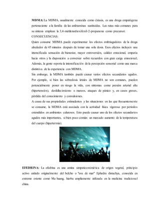 MDMA: La MDMA, usualmente conocida como éxtasis, es una droga empatógena
perteneciente a la familia de las anfetaminas sustituidas. Las rutas más comunes para
su síntesis emplean la 3,4-metilenodioxifenil-2-propanona como precursor.
CONSECUENCIAS:
Quien consume MDMA puede experimentar los efectos embriagadores de la droga
alrededor de 45 minutos después de tomar una sola dosis. Esos efectos incluyen una
intensificada sensación de bienestar, mayor extroversión, calidez emocional, empatía
hacia otros y la disposición a conversar sobre recuerdos con gran carga emocional,
Además, la gente reporta la intensificación de la percepción sensorial como una marca
distintiva de la experiencia con MDMA.
Sin embargo, la MDMA también puede causar varios efectos secundarios agudos.
Por ejemplo, si bien las sobredosis letales de MDMA no son comunes, pueden
potencialmente poner en riesgo la vida, con síntomas como presión arterial alta
(hipertensión), desfallecimiento o mareos, ataques de pánico y, en casos graves,
pérdida del conocimiento y convulsiones.
A causa de sus propiedades estimulantes y las situaciones en las que frecuentemente
se consume, la MDMA está asociada con la actividad física vigorosa por períodos
extendidos en ambientes calurosos. Esto puede causar uno de los efectos secundarios
agudos más importantes, si bien poco común: un marcado aumento de la temperatura
del cuerpo (hipertermia).
EFEDRINA: La efedrina es una amina simpaticomimética de origen vegetal, principio
activo aislado originalmente del belcho o "uva de mar" Ephedra distachya, conocida en
extremo oriente como Ma huang, hierba ampliamente utilizada en la medicina tradicional
china.
 