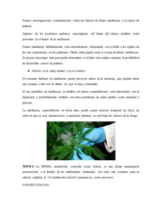 Existen investigaciones contradictorias sobre los efectos de fumar marihuana y el cáncer de
pulmón.
Algunos de los productos químicos cancerígenos del humo del tabaco también están
presentes en el humo de la marihuana.
Fumar marihuana habitualmente está estrechamente relacionado con el daño a los tejidos de
las vías respiratorias en los pulmones. Dicho daño puede sanar si se deja de fumar marihuana.
Es preciso investigar más para poder determinar si el daño a los tejidos aumenta la posibilidad
de desarrollar cáncer de pulmón.
Efectos en la salud mental y en el cerebro:
El consumo habitual de marihuana puede provocar daños en la memoria, que pueden durar
una semana o más tras la última vez que se haya consumido.
El uso periódico de marihuana en adultos (al menos semanalmente) está relacionado con la
depresión, y probablemente también con otros problemas de salud mental, como ansiedad y
psicosis.
La marihuana, especialmente en dosis altas, puede causar psicosis temporal (es decir, no
saber lo que es real, alucinaciones y paranoia) mientras se esté bajo los efectos de la droga.
MDMA: La MDMA, usualmente conocida como éxtasis, es una droga empatógena
perteneciente a la familia de las anfetaminas sustituidas. Las rutas más comunes para su
síntesis emplean la 3,4-metilenodioxifenil-2-propanona como precursor.
CONSECUENCIAS:
 