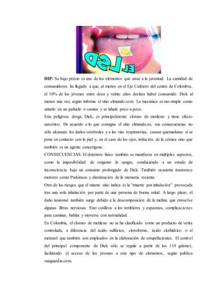 DIP: Su bajo precio es uno de los elementos que atrae a la juventud. La cantidad de
consumidores ha llegado a que, al menos en el Eje Cafetero del centro de Colombia,
el 10% de los jóvenes entre doce y veinte años declara haber consumido Dick al
menos una vez, según informa el sitio elmundo.com. La mecánica es tan simple como
untarlo en un pañuelo o camisa y se inhala poco a poco.
Esta peligrosa droga, Dick, es principalmente cloruro de metileno y tiene efecto
narcótico. De acuerdo a lo que consigna el sitio elmundo.es, sus consecuencias no
sólo alcanzan los daños cerebrales y a las vías respiratorias, causan quemaduras si se
pone en contacto con la piel y, en el caso de los ojos, irritación de la córnea sino que
también es un agente cancerígeno.
CONSECUENCIAS: El deterioro físico también se manifiesta en múltiples aspectos,
como la imposibilidad de oxigenar la sangre, conduciendo a un estado de
inconsciencia bajo un consumo prolongado de Dick. También ocasiona trastornos
motores como Parkinson y disminución de la memoria reciente.
Otro de los riesgos que el mismo sitio indica es la “muerte por inhalación” provocada
tras una sola inhalación por parte de una persona de buena salud. A largo plazo, el
daño neuronal también surge debido a la descomposición de la melina que envuelve
algunas fibras nerviosas. Esto conlleva a los temblores y espasmos, complicaciones
para caminar, hablar y moverse con normalidad.
En Colombia, el cloruro de metileno no se ha clasificado como un producto de venta
controlada, a diferencia del ácido sulfúrico, cloroformo, ácido clorhídrico o el
metanol que también son empleados en la elaboración de estupefacientes. El control
del principal componente de Dick sólo se regula a partir de los 110 galones,
facilitando el acceso de los jóvenes a este tipo de elementos, según publica
vanguardia.com.
 