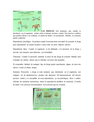 LAS DROGAS: Son sustancias que, cuando se
introducen en el organismo, actúan sobre el sistema nervioso central. Esto provoca cambios
que pueden afectar a la conducta, el estado de ánimo o la percepción. Además, su consumo
puede comportar:
Dependencia psicológica. Se produce cuando la persona tiene necesidad de consumir la droga
para experimentar un estado de placer o para evitar un cierto malestar afectivo.
Dependencia física. Cuando el organismo se ha habituado a la presencia de la droga y
necesita esta sustancia para funcionar con normalidad.
Tolerancia. Cuando es necesario aumentar la dosis de una droga de consumo habitual para
conseguir los mismos efectos que se obtenían con dosis más pequeñas.
El consumidor habitual de cualquier tipo de droga puede experimentar alguno de estos tres
efectos o todos al mismo tiempo.
Sustancia Psicoactiva o droga es toda sustancia que, introducida en el organismo, por
cualquier vía de administración, produce una alteración del funcionamiento del sistema
nervioso central y es susceptible de crear dependencia, ya sea psicológica, física o ambas.
Además, las sustancias psicoactivas, tienen la capacidad de modificar la conciencia, el estado
de ánimo o los procesos de pensamiento de la persona que las consume.
 