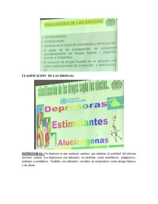 CLASIFICACION DE LAS DROGAS:
DEPRESORAS: Un depresor es una sustancia química que ralentiza la actividad del sistema
nervioso central. Los depresores son utilizados en medicina como ansiolíticos, analgésicos,
sedantes o somníferos. También son utilizados con fines no terapéuticos como drogas lúdicas
o de abuso
 