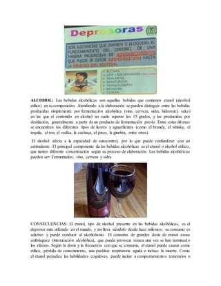 ALCOHOL: Las bebidas alcohólicas son aquellas bebidas que contienen etanol (alcohol
etílico) en su composición. Atendiendo a la elaboración se pueden distinguir entre las bebidas
producidas simplemente por fermentación alcohólica (vino, cerveza, sidra, hidromiel, sake)
en las que el contenido en alcohol no suele superar los 15 grados, y las producidas por
destilación, generalmente a partir de un producto de fermentación previo. Entre estas últimas
se encuentran los diferentes tipos de licores y aguardientes (como el brandy, el whisky, el
tequila, el ron, el vodka, la cachaça, el pisco, la ginebra, entre otras).
El alcohol afecta a la capacidad de autocontrol, por lo que puede confundirse con un
estimulante. El principal componente de las bebidas alcohólicas es el etanol o alcohol etílico,
que tienen diferente concentración según su proceso de elaboración. Las bebidas alcohólicas
pueden ser: Fermentadas: vino, cerveza y sidra
CONSECUENCIAS: El etanol, tipo de alcohol presente en las bebidas alcohólicas, es el
depresor más utilizado en el mundo, y así lleva siéndolo desde hace milenios; su consumo es
adictivo y puede conducir al alcoholismo. El consumo de grandes dosis de etanol causa
embriaguez (intoxicación alcohólica), que puede provocar resaca una vez se han terminado
los efectos. Según la dosis y la frecuencia con que se consuma, el etanol puede causar coma
etílico, pérdida de conocimiento, una parálisis respiratoria aguda o incluso la muerte. Como
el etanol perjudica las habilidades cognitivas, puede incitar a comportamientos temerarios o
 