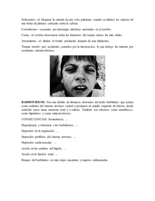 Sofocación—al bloquear la entrada de aire a los pulmones cuando se inhalan los vapores de
una bolsa de plástico colocada sobre la cabeza.
Convulsiones—causadas por descargas eléctricas anormales en el cerebro.
Coma—el cerebro desconecta todas las funciones del cuerpo menos las más vitales.
Atoramiento—al inhalar el vómito producido después de usar inhalantes.
Trauma mortal—por accidentes causados por la intoxicación, lo que incluye las muertes por
accidentes automovilísticos.
BARBITURICOS: Son una familia de fármacos derivados del ácido barbitúrico que actúan
como sedantes del sistema nervioso central y producen un amplio esquema de efectos, desde
sedación suave hasta anestesia total y o euforia. También son efectivos como ansiolíticos,
como hipnóticos y como anticonvulsivos.
CONSECUENCIAS: Somnolencia. ...
Dependencia y tolerancia a los barbitúricos. ...
Depresión de la respiración. ...
Depresión periférica del sistema nervioso. ...
Depresión cardiovascular. ...
Acción en las enzimas del hígado. ...
Acción en la función renal. ...
Riesgos del barbitúrico en más viejos pacientes y mujeres embarazadas
 