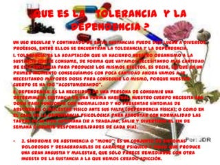 Que es la tolerancia y la
              dependencia ?
Un uso regular y continuado de estas sustancias puede dar lugar a diversos
procesos, entre ellos se encuentran la tolerancia y la dependencia.
1. Tolerancia: es la adaptación que va haciendo nuestro organismo a la
sustancia que se consume, de forma que vayamos necesitando más cantidad
de esta sustancia para producir los mismos efectos, es decir, lo que en un
primer momento conseguíamos con poca cantidad ahora vamos a ir
necesitando mayores dosis para conseguir lo mismo, porque nuestro
cuerpo se ha ido "acostumbrando".
2. Dependencia: es la necesidad de una persona de consumir una
determinada sustancia de una forma habitual, nuestro cuerpo necesita esa
dosis para funcionar con normalidad y no presentar síntomas de
abstinencia o malestar físico ante sus falta (dependencia física); o como en
el caso de la dependencia psicológica para afrontar con normalidad las
tareas de su vida cotidiana (ir a trabajar, salir y divertirse el fin de
semana o asumir responsabilidades de cada día).

•   3. Síndrome de abstinencia o "mono": es un conjunto de síntomas
    dolorosos y desagradables de carácter psíquico y físico que produce
    una gran angustia y malestar, que sólo parece remediarse con otra
    ingesta de la sustancia a la que hemos creado adicción.
 