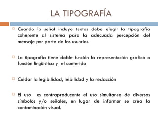 LA  TIPOGRAFÍA Cuando la señal incluye textos debe elegir la tipografía coherente al sistema para la adecuada percepción del mensaje por parte de los usuarios. La tipografía tiene doble función la representación grafica o función lingüística y  el contenido  Cuidar la legibilidad, leibilidad y la redacción El uso  es contraproducente el uso simultaneo de diversos símbolos y/o señales, en lugar de informar se crea la contaminación visual. 
