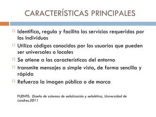 CARACTERÍSTICAS PRINCIPALES Identifica, regula y facilita los servicios requeridos por los individuos Utiliza códigos conocidos por los usuarios que pueden ser universales o locales Se atiene a las características del entorno transmite mensajes a simple vista, de forma sencilla y rápida Refuerza la imagen pública o de marca FUENTE:  Diseño de sistemas de señalización y señalética, Universidad de Londres.2011 