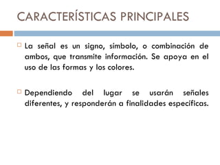 CARACTERÍSTICAS PRINCIPALES La señal es un signo, símbolo, o combinación de ambos, que transmite información. Se apoya en el uso de las formas y los colores. Dependiendo del lugar se usarán señales diferentes, y responderán a finalidades específicas.  