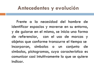 Antecedentes y evolución Frente a la necesidad del hombre de identificar espacios y moverse en su entorno, y de guiarse en el mismo, se inicia una forma de referenciar,  con el uso de marcas y objetos que conforme transcurre el tiempo se  incorporan, símbolos o un conjunto de símbolos, pictogramas, cuya característica es comunicar casi intuitivamente lo que se quiere indicar.  