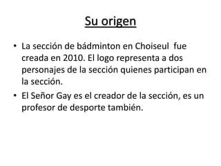 Su origen
• La sección de bádminton en Choiseul fue
creada en 2010. El logo representa a dos
personajes de la sección quienes participan en
la sección.
• El Señor Gay es el creador de la sección, es un
profesor de desporte también.