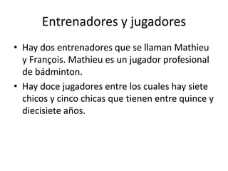 Entrenadores y jugadores
• Hay dos entrenadores que se llaman Mathieu
y François. Mathieu es un jugador profesional
de bádminton.
• Hay doce jugadores entre los cuales hay siete
chicos y cinco chicas que tienen entre quince y
diecisiete años.