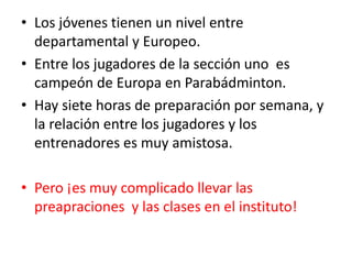 • Los jóvenes tienen un nivel entre
departamental y Europeo.
• Entre los jugadores de la sección uno es
campeón de Europa en Parabádminton.
• Hay siete horas de preparación por semana, y
la relación entre los jugadores y los
entrenadores es muy amistosa.
• Pero ¡es muy complicado llevar las
preapraciones y las clases en el instituto!