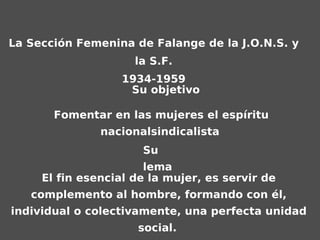 La Sección Femenina de Falange de la J.O.N.S. y
                     la S.F.
                   1934-1959
                    Su objetivo

       Fomentar en las mujeres el espíritu
               nacionalsindicalista
                      Su
                       lema
     El fin esencial de la mujer, es servir de
   complemento al hombre, formando con él,
individual o colectivamente, una perfecta unidad
                     social.
 