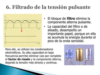 • El bloque de filtro elimina la
                                componente alterna pulsante.
                              • La capacidad del filtro o de
                                alisado, desempeña un
                                importante papel, porque en ella
                                se acumula la energía durante el
                                pico de la onda senoidal.

Para ello, se utilizan los condensadores
electrolíticos. Su alta capacidad en baja
frecuencia permite eliminar casi por completo
el factor de rizado y la componente alterna,
dejando la tensión más directa y continua.
 