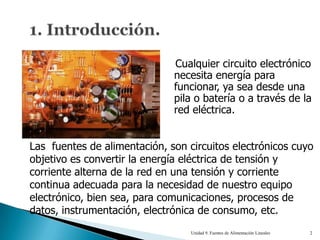 Cualquier circuito electrónico
                              necesita energía para
                              funcionar, ya sea desde una
                              pila o batería o a través de la
                              red eléctrica.


Las fuentes de alimentación, son circuitos electrónicos cuyo
objetivo es convertir la energía eléctrica de tensión y
corriente alterna de la red en una tensión y corriente
continua adecuada para la necesidad de nuestro equipo
electrónico, bien sea, para comunicaciones, procesos de
datos, instrumentación, electrónica de consumo, etc.
                                  Unidad 9. Fuentes de Alimentación Lineales   2
 