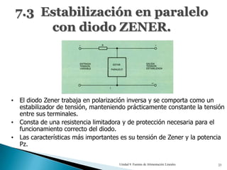 7.3 Estabilización en paralelo
      con diodo ZENER.




• El diodo Zener trabaja en polarización inversa y se comporta como un
  estabilizador de tensión, manteniendo prácticamente constante la tensión
  entre sus terminales.
• Consta de una resistencia limitadora y de protección necesaria para el
  funcionamiento correcto del diodo.
• Las características más importantes es su tensión de Zener y la potencia
  Pz.


                                     Unidad 9. Fuentes de Alimentación Lineales   23
 