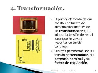 • El primer elemento de que
  consta una fuente de
  alimentación lineal es de
  un transformador que
  adapta la tensión de red al
  valor que se vaya a
  necesitar en tensión
  continua.
• Sus tres parámetros son su
  tensión de secundario, su
  potencia nominal y su
  factor de regulación.

Unidad 9. Fuentes de Alimentación Lineales   7
 