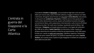 L'entrata in
guerra del
Giappone e la
Carta
Atlantica
Il presidente Franklin D. Roosevelt, unico presidente degli Stati Uniti ad essere
eletto per la terza volta, aveva interrotto soltanto a maggio le relazioni con Italia
e Germania. Ad agosto aveva firmato con Churchill la Carta Atlantica: documento
in otto punti che condannava il fascismo e stabiliva alcune linee guida per un
nuovo ordine democratico a venire, basato sull’autodeterminazione dei popoli,
sul commercio libero, sulla cooperazione internazionale e sulla rinuncia all’utilizzo
della forza tra Stati. Per molti versi ricordava i quattordici punti di Wilson. Nel
frattempo, il Giappone, principale potenza asiatica, si era legato dal settembre
del 1940 ad un patto (il patto tripartito) con Germania e Italia. Il paese era
all’epoca dominato da una politica militarista ed espansionista, e dal 1936 aveva
firmato con i nazisti un patto anti comunista. L’obiettivo nipponico, fortemente
voluto dai vertici militari del paese, era quello di espandersi per tutto il Sud-Est
Asiatico, ed in questo senso il paese era già impegnato in tentativi di conquista ai
danni della Cina dal 1937.
 