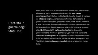 L'entrata in
guerra degli
Stati Uniti
Poco prima delle otto di mattina del 7 dicembre 1941, l’aeronautica
giapponese sferra un devastante attacco alla base navale
americana di Pearl Harbor, nell’isola di Oahu, alle Hawaii. Si trattava
un attacco a sorpresa, senza nessuna formale dichiarazione di
guerra. Centinaia di aerei giapponesi erano partiti da una portaerei,
e attaccarono con due ondate le maggiori navi da guerra americane.
Gli americani non si aspettavano un attacco del genere, e perdono
più di 2.000 soldati, 55 civili, centinaia di aerei. Le perdite
giapponesi sono minime. Il giorno dopo, gli Stati uniti approvano
la dichiarazione di guerra al Giappone, e l’11 dicembre Germania e
Italia, secondo il patto tripartito, dichiarano a loro volta guerra agli
Stati Uniti. La seconda guerra mondiale inizia ad assumere nuove
tinte.
 