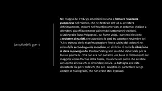 La svolta della guerra
Nel maggio del 1942 gli americani iniziano a fermare l’avanzata
giapponese nel Pacifico, che nel febbraio del ‘43 si arresterà
definitivamente, mentre nell’Atlantico americani e britannici iniziano a
difendersi più efficacemente dai temibili sottomarini tedeschi.
A Stalingrado (oggi Volgograd), sul fiume Volga, i sovietici riescono
a resistere ai nazisti, che assediano la città tra agosto e novembre del
‘42: si trattava della sconfitta peggiore finora subita dai tedeschi nel
corso della seconda guerra mondiale, un simbolo di come la situazione
si stava capovolgendo. Perdere Stalingrado sarebbe stato fatale per la
Russia, perché la città non era non soltanto una base di rifornimento sul
maggiore corso d’acqua della Russia, ma anche un punto che avrebbe
consentito ai tedeschi di circondare mosca. La battaglia era stata
devastante sia per i tedeschi che per i sovietici, in particolare per gli
abitanti di Stalingrado, che non erano stati evacuati.
 