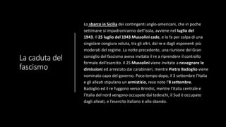 La caduta del
fascismo
Lo sbarco in Sicilia dei contingenti anglo-americani, che in poche
settimane si impadroniranno dell’isola, avviene nel luglio del
1943. Il 25 luglio del 1943 Mussolini cade, e lo fa per colpa di una
singolare congiura voluta, tra gli altri, dal re e dagli esponenti più
moderati del regime. La notte precedente, una riunione del Gran
consiglio del fascismo aveva invitato il re a riprendere il controllo
formale dell’esercito. Il 25 Mussolini viene invitato a rassegnare le
dimissioni ed arrestato dai carabinieri, mentre Pietro Badoglio viene
nominato capo del governo. Poco tempo dopo, il 3 settembre l’Italia
e gli alleati stipulano un armistizio, reso noto l’8 settembre.
Badoglio ed il re fuggono verso Brindisi, mentre l’Italia centrale e
l’Italia del nord vengono occupate dai tedeschi, il Sud è occupato
dagli alleati, e l’esercito italiano è allo sbando.
 