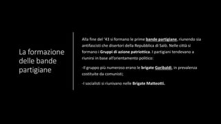 La formazione
delle bande
partigiane
Alla fine del ‘43 si formano le prime bande partigiane, riunendo sia
antifascisti che disertori della Repubblica di Salò. Nelle città si
formano i Gruppi di azione patriottica. I partigiani tendevano a
riunirsi in base all’orientamento politico:
-Il gruppo più numeroso erano le brigate Garibaldi, in prevalenza
costituite da comunisti;
-I socialisti si riunivano nelle Brigate Matteotti.
 