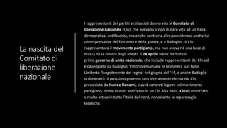 La nascita del
Comitato di
liberazione
nazionale
I rappresentanti dei partiti antifascisti danno vita al Comitato di
liberazione nazionale (Cln), che aveva lo scopo di dare vita ad un’Italia
democratica, antifascista, ma anche contraria al re,considerato anche lui
un responsabile del fascismo e della guerra, e a Badoglio . Il Cln
rappresentava il movimento partigiano , ma non aveva né una base di
massa né la fiducia degli alleati. Il 24 aprile viene formato il
primo governo di unità nazionale, che include rappresentanti del Cln ed
è capeggiato da Badoglio. Vittorio Emanuele III nominerà suo figlio
Umberto ‘luogotenente del regno’ nel giugno del ‘44, e anche Badoglio
si dimetterà. Il prossimo governo sarà interamente deciso dal Cln,
presieduto da Ivanoe Bonomi, e avrà concreti legami col movimento
partigiano, ormai riunito anch’esso in un Cln Alta Italia (Clnai) rinforzato
e molto attivo in tutta l’Italia del nord, nonostante le rappresaglie
tedesche.
 