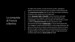 La conquista
di Francia
e Berlino
Tra 1943 e ‘44 i sovietici, al costo di enormi sacrifici, respingono i
tedeschi ed iniziano ad avanzare verso occidente: nella primavera del
‘45 conquisteranno Berlino. Alla fine del 1943 c’era stata la conferenza
di Teheran, dove i leader dei tre principali stati
alleati, Roosevelt, Stalin e Churchill si erano incontrati, e gli anglo-
americani si erano impegnati a sbarcare sulle coste della Francia,
in Normandia. L’operazione scatta il 6 giugno del 1944 all’alba, il nome
in codice è operazione Overlord: Questa operazione è stata
documentata dal fotografo Robert Capa, in alcune drammatiche foto
che ritraggono l’assalto ad Omaha Beach in tutta la foga dell’azione. Nel
giro di un mese più di un milione e mezzo di uomini saranno in Francia.
Alla fine di luglio, le difese tedesche sono definitivamente stroncate, e
ad agosto Parigi è ormai libera, mentre i nazisti si riorganizzavano per
un’ultima volta intorno ai vecchi confini del 1939.
 
