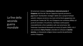 La fine della
seconda
guerra
mondiale
Gli americani iniziano a bombardare sistematicamente il
Giappone alla fine del ‘44 con l’apporto di grandi portaerei e
giganteschi ‘bombardieri strategici’ (delle vere e proprie fortezze
volanti). L’attacco via terra e via mare nel territorio giapponese era
previsto per l’estate del ‘45, ma il Giappone non sembrava affatto sul
punto di arrendersi. Al contrario, i kamikaze continuavano
inesorabilmente a farsi esplodere sulle navi americane. Nel
frattempo il presidente Roosevelt era morto (12 aprile 1945), e fu il
suo successore Harry Truman a decidere di utilizzare la bomba
atomica, un devastante ordigno messo a punto da pochissimo
contro il Giappone.
 