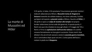 La morte di
Mussolini ed
Hitler
Il 25 aprile, in Italia, il Cln proclama l’insurrezione generale mentre i
tedeschi abbandonano Milano. Mussolini tenta di rifugiarsi in
Svizzera travestito da soldato tedesco, ma viene catturato, fucilato
partigiani ed esposto a piazzale Loreto a Milano. Quanto ad Hitler, il
30 aprile si spara un colpo di revolver alle tempie nel proprio
bunker sotterraneo (ormai sede del governo). A questo punto, il
Reich non può che chiedere la resa agli alleati. Il 7 maggio del ’45 a
Reims si firma la capitolazione dell’esercito tedesco e le ostilità
cessano formalmente nei due giorni successivi. Erano morti i due
dittatori che più di tutti avevano voluto la seconda guerra mondiale,
che si concludeva dopo quasi sei anni. L’unico paese dell’asse a
restare in piedi era il Giappone.
 