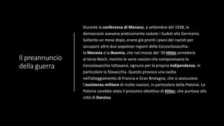 Il preannuncio
della guerra
Durante la conferenza di Monaco, a settembre del 1938, le
democrazie avevano praticamente ceduto i Sudeti alla Germania.
Soltanto un mese dopo, erano già pronti i piani dei nazisti per
occupare altre due popolose regioni della Cecosclovacchia:
la Moravia e la Boemia, che nel marzo del ‘39 Hitler annetterà
al terzo Reich, mentre le varie nazioni che componevano la
Cecoslovacchia lottavano, ognuna per la propria indipendenza, in
particolare la Slovacchia. Questo provoca una svolta
nell’atteggiamento di Francia e Gran Bretagna, che si assicurano
l’assistenza militare di molte nazioni, in particolare della Polonia. La
Polonia sarebbe stato il prossimo obiettivo di Hitler, che puntava alla
città di Danzica.
 