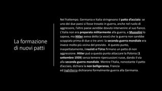 La formazione
di nuovi patti
Nel frattempo. Germania e Italia stringevano il patto d’acciaio: se
uno dei due paesi si fosse trovato in guerra, anche nel ruolo di
aggressore, l’altro paese avrebbe dovuto intervenire al suo fianco.
L’Italia non era preparata militarmente alla guerra, e Mussolini lo
sapeva, ma Hitler aveva detto (a voce) che la guerra non sarebbe
scoppiata prima di due o tre anni: la seconda guerra mondiale era
invece molto più vicina del previsto. A questo punto,
inaspettatamente, i nazisti e l’Urss firmano un patto di non
aggressione. Hitler può a questo punto attaccare la Polonia (1
settembre 1939) senza temere ripercussioni russe, dando il via
alla seconda guerra mondiale. Mentre l’Italia, nonostante il patto
d’acciaio, dichiara la non belligeranza, Francia
ed Inghilterra dichiarano formalmente guerra alla Germania.
 