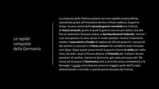 Le rapide
conquiste
della Germania
La conquista della Polonia avviene con una rapidità sorprendente,
soprattutto grazie all’innovativa tecnica militare tedesca, la guerra-
lampo: la vera novità della seconda guerra mondiale era l’utilizzo
di mezzi corazzati, grazie ai quali la guerra non era più statica. Già alla
fine di settembre Varsavia cedeva ai bombardamenti tedeschi, mentre i
russi occupavano le zone ad est in modo spietato: rimane tristemente
celebre l’esecuzione a freddo di migliaia di ufficiali polacchi, massacrati
dai sovietici e nascosti in 8 fosse comuni che sarebbero state ritrovate
anni dopo. Dopo questi avvenimenti la guerra rimane in stallo per sette
mesi, durante i quali la Russia attacca la Finlandia per risolvere alcune
questioni di confine, mentre la Germania, già nella primavera del ‘40,
riesce ad occupare la Danimarca (che si arrende senza combattere) e la
Norvegia. I nazisti controllavano ormai la maggior parte dell’Europa
settentrionale e centrale: a questo punto toccava alla Francia.
 