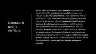 L'entrara in
guerra
dell'Italia
Mentre Hitler occupava la Francia, Mussolini, convinto di una
prossima fine della seconda guerra mondiale, annuncia con
notevole ritardo l’intervento italiano a fianco dell’alleato nazista. I
motivi per cui l’Italia non era entrata in guerra prima (nonostante
il patto d’acciaio) erano l’effettiva impreparazione dell’esercito e
la carenza di materie prime. La velocità con cui la Francia era
definitivamente crollata, però, aveva fatto cambiare idea non
soltanto a Mussolini, ma anche al re, agli industriali, e ai gerarchi
fascisti più moderati. Sembrava che l’Italia avrebbe ottenuto una
vittoria gloriosa con sforzi minimi. Il 10 giugno del 1940, dal balcone
di Piazza Venezia, a Roma, da cui era solito parlare al popolo, il duce
annuncia alla folla l’entrata dell’Italia nella seconda guerra
mondiale.
 