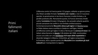 Primi
fallimenti
italiani
L’offensiva contro la Francia parte il 21 giugno, soltanto un giorno prima
che Pétain avrebbe firmato l’armistizio con i nazisti, e non è il successo
sperato: la penetrazione in territorio francese è molto limitata, e le
perdite piuttosto alte. Nonostante questo, la Francia stremata chiede
subito l’armistizio (firmato il 24 giugno), che prevede soltanto qualche
piccola variazione nei confini e una limitata smilitarizzazione.
Contemporaneamente Mussolini attacca gli inglesi nel Mediterraneo.
La flotta italiana viene sconfitta in Calabria e nell’Egeo, mentre
un’offensiva contro gli inglesi in Libia si ferma per la carenza di mezzi. Gli
italiani attaccheranno la Grecia il 28 ottobre del 1940, scontrandosi
ancora una volta con una resistenza al di sopra delle aspettative e
dovendo ripiegare in Albania. A dicembre, gli inglesi conquistano
la Cirenaica, ed è a questo punto che Mussolini deve accettare gli aiuti
tedeschi per riconquistare la regione.
 