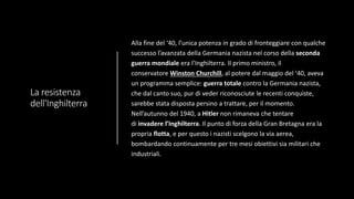 La resistenza
dell'Inghilterra
Alla fine del ‘40, l’unica potenza in grado di fronteggiare con qualche
successo l’avanzata della Germania nazista nel corso della seconda
guerra mondiale era l’Inghilterra. Il primo ministro, il
conservatore Winston Churchill, al potere dal maggio del ‘40, aveva
un programma semplice: guerra totale contro la Germania nazista,
che dal canto suo, pur di veder riconosciute le recenti conquiste,
sarebbe stata disposta persino a trattare, per il momento.
Nell’autunno del 1940, a Hitler non rimaneva che tentare
di invadere l’Inghilterra. Il punto di forza della Gran Bretagna era la
propria flotta, e per questo i nazisti scelgono la via aerea,
bombardando continuamente per tre mesi obiettivi sia militari che
industriali.
 