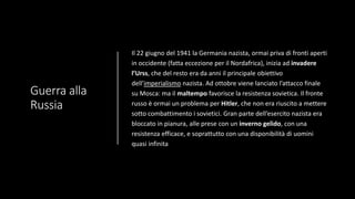 Guerra alla
Russia
Il 22 giugno del 1941 la Germania nazista, ormai priva di fronti aperti
in occidente (fatta eccezione per il Nordafrica), inizia ad invadere
l’Urss, che del resto era da anni il principale obiettivo
dell’imperialismo nazista. Ad ottobre viene lanciato l’attacco finale
su Mosca: ma il maltempo favorisce la resistenza sovietica. Il fronte
russo è ormai un problema per Hitler, che non era riuscito a mettere
sotto combattimento i sovietici. Gran parte dell’esercito nazista era
bloccato in pianura, alle prese con un inverno gelido, con una
resistenza efficace, e soprattutto con una disponibilità di uomini
quasi infinita
 