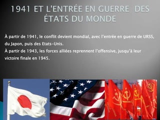 À partir de 1941, le conflit devient mondial, avec l’entrée en guerre de URSS,
du Japon, puis des Etats-Unis.
À partir de 1943, les forces alliées reprennent l’offensive, jusqu’à leur
victoire finale en 1945.
 