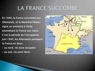 En 1940, la France succombe aux
Allemands, et le Maréchal Pétain,
signe un armistice à Vichy,
soumettant la France aux nazis.
C’est le période de l’occupation.
Juin 1940, les Allemands partagent
la France en deux:
- au nord, «la zone occupée»
- au sud, «la zone libre»
 