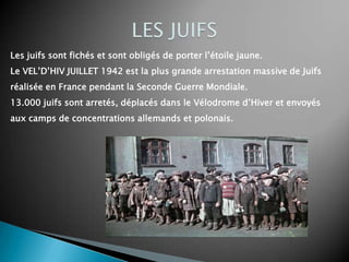 Les juifs sont fichés et sont obligés de porter l’étoile jaune.
Le VEL’D’HIV JUILLET 1942 est la plus grande arrestation massive de Juifs
réalisée en France pendant la Seconde Guerre Mondiale.
13.000 juifs sont arretés, déplacés dans le Vélodrome d’Hiver et envoyés
aux camps de concentrations allemands et polonais.
 