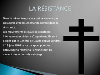 Dans le même temps ceux qui ne veulent pas
collaborer avec les Allemands entrent dans la
résistance.
Les mouvements illégaux de résistence
intérieure et extérieure s’organisent, ils sont
dirigés par le Général de Gaulle depuis Londres.
Il 18 juin 1940 lance un appel pour les
encourager à résister à l’envahisseur. Ils
mènent des actions de sabotage.
 
