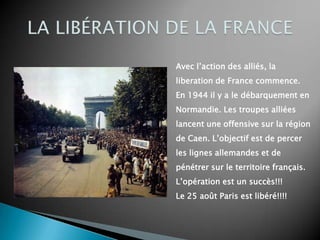 Avec l’action des alliés, la
liberation de France commence.
En 1944 il y a le débarquement en
Normandie. Les troupes alliées
lancent une offensive sur la région
de Caen. L’objectif est de percer
les lignes allemandes et de
pénétrer sur le territoire français.
L’opération est un succès!!!
Le 25 août Paris est libéré!!!!
 