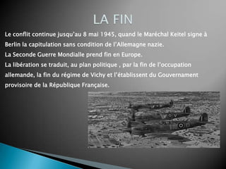 Le conflit continue jusqu’au 8 mai 1945, quand le Maréchal Keitel signe à
Berlin la capitulation sans condition de l’Allemagne nazie.
La Seconde Guerre Mondialle prend fin en Europe.
La libération se traduit, au plan politique , par la fin de l’occupation
allemande, la fin du régime de Vichy et l’établissent du Gouvernament
provisoire de la République Française.
 
