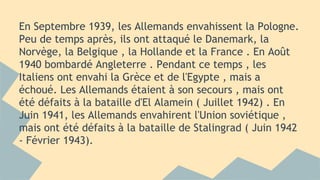 En Septembre 1939, les Allemands envahissent la Pologne.
Peu de temps après, ils ont attaqué le Danemark, la
Norvège, la Belgique , la Hollande et la France . En Août
1940 bombardé Angleterre . Pendant ce temps , les
Italiens ont envahi la Grèce et de l'Egypte , mais a
échoué. Les Allemands étaient à son secours , mais ont
été défaits à la bataille d'El Alamein ( Juillet 1942) . En
Juin 1941, les Allemands envahirent l'Union soviétique ,
mais ont été défaits à la bataille de Stalingrad ( Juin 1942
- Février 1943).

 